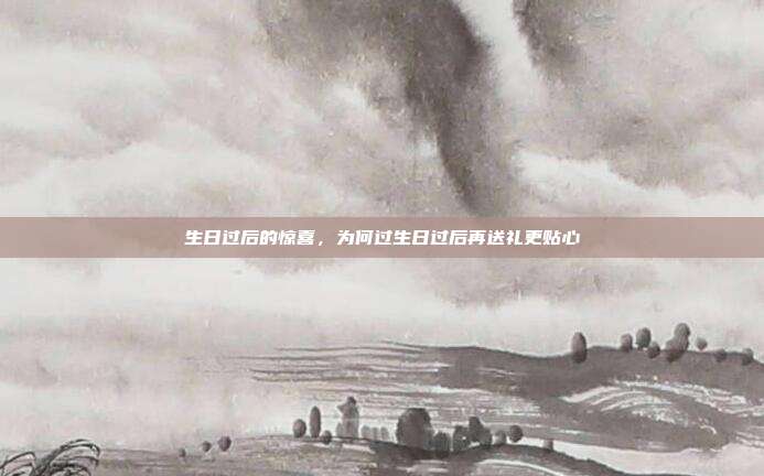 生日过后的惊喜，为何过生日过后再送礼更贴心
