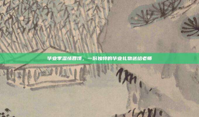 毕业季温情回馈，一份独特的毕业礼物送给老师