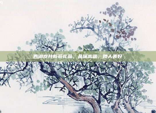 西湖龙井新茶礼品，品味高端，赠人美好