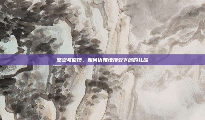 感恩与回馈，如何优雅地接受下属的礼品