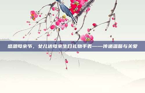 感恩母亲节，女儿送母亲生日礼物手表——传递温馨与关爱