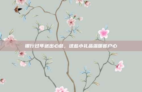 银行过年送出心意，这些小礼品温暖客户心