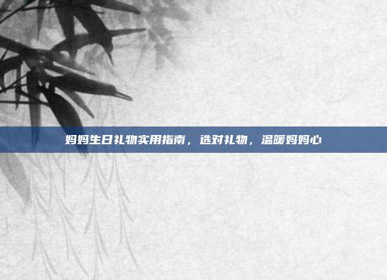 妈妈生日礼物实用指南，选对礼物，温暖妈妈心