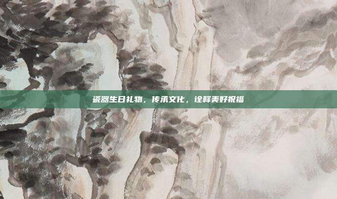瓷器生日礼物，传承文化，诠释美好祝福