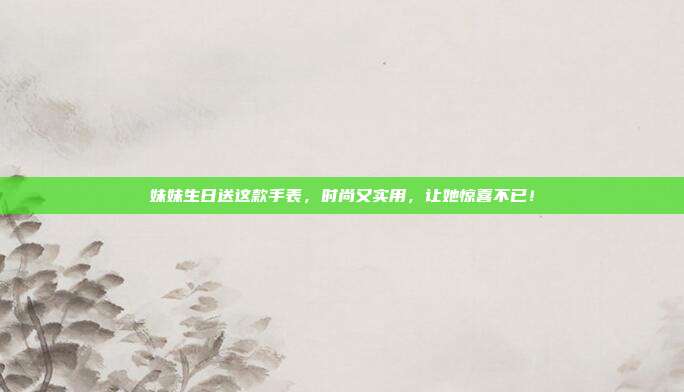 妹妹生日送这款手表，时尚又实用，让她惊喜不已！