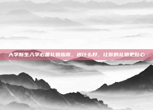 大学新生入学必备礼物指南，送什么好，让你的礼物更贴心