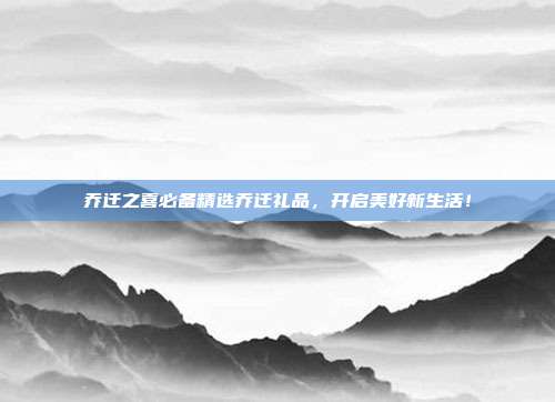 乔迁之喜必备精选乔迁礼品，开启美好新生活！