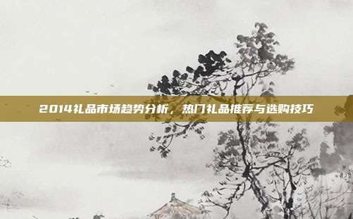 2014礼品市场趋势分析，热门礼品推荐与选购技巧