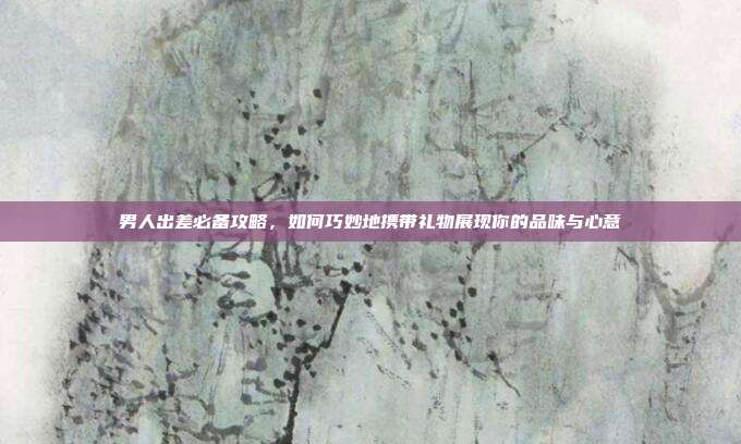 男人出差必备攻略，如何巧妙地携带礼物展现你的品味与心意