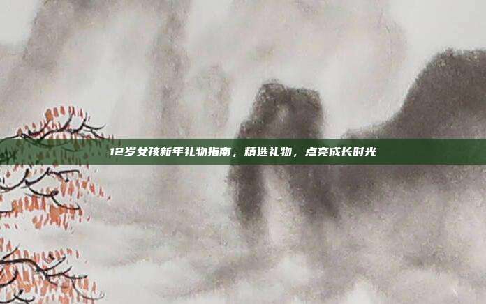 12岁女孩新年礼物指南，精选礼物，点亮成长时光