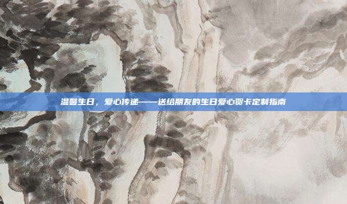 温馨生日，爱心传递——送给朋友的生日爱心贺卡定制指南