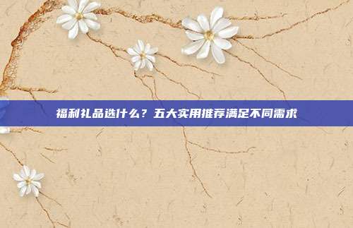 福利礼品选什么？五大实用推荐满足不同需求