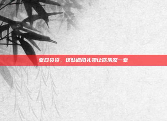 夏日炎炎，这些遮阳礼物让你清凉一夏