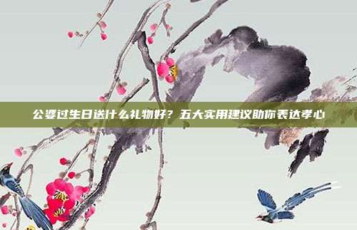 公婆过生日送什么礼物好？五大实用建议助你表达孝心