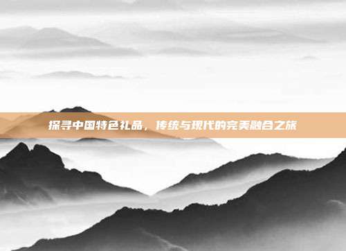 探寻中国特色礼品，传统与现代的完美融合之旅