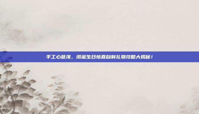 手工心意浓，闺蜜生日惊喜自制礼物攻略大揭秘！