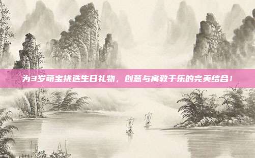 为3岁萌宝挑选生日礼物，创意与寓教于乐的完美结合！