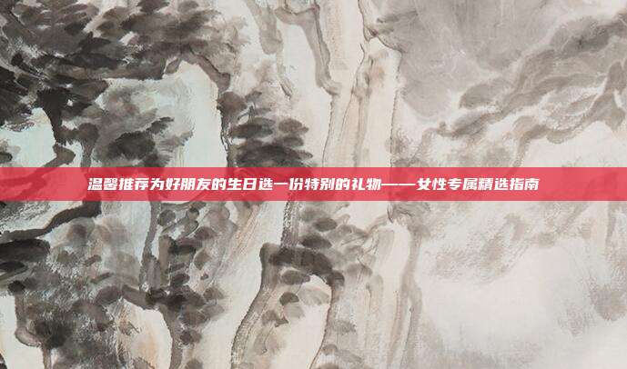 温馨推荐为好朋友的生日选一份特别的礼物——女性专属精选指南