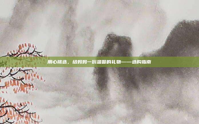 用心挑选，给妈妈一份温馨的礼物——选购指南