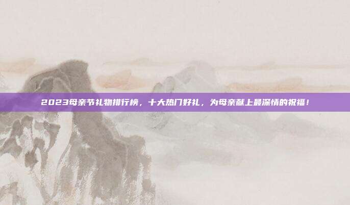2023母亲节礼物排行榜，十大热门好礼，为母亲献上最深情的祝福！