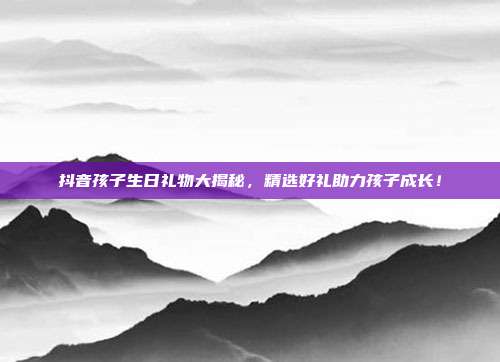 抖音孩子生日礼物大揭秘，精选好礼助力孩子成长！