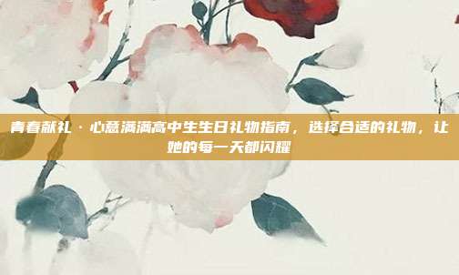 青春献礼·心意满满高中生生日礼物指南，选择合适的礼物，让她的每一天都闪耀