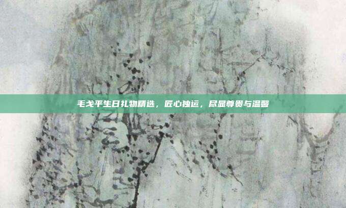 毛戈平生日礼物精选，匠心独运，尽显尊贵与温馨