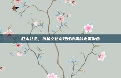 红木礼品，传统文化与现代审美的完美融合