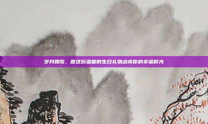 岁月如歌，愿这份温馨的生日礼物点亮你的幸福时光