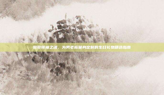 致敬领袖之魂，为男老板量身定制的生日礼物精选指南