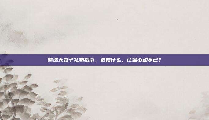 精选大姑子礼物指南，送她什么，让她心动不已？