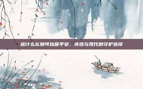 送什么礼物可以保平安，传统与现代的守护选择