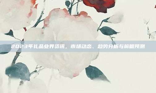 2023年礼品业界资讯，市场动态、趋势分析与前瞻预测