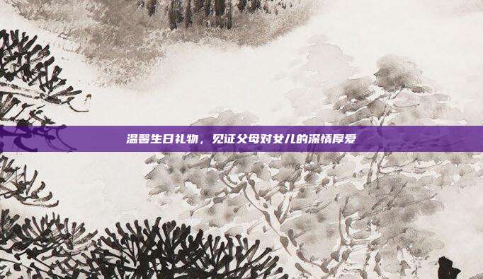 温馨生日礼物，见证父母对女儿的深情厚爱