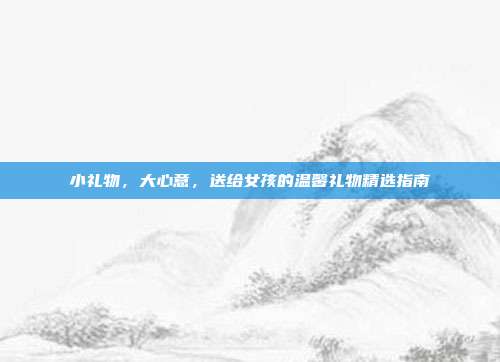 小礼物，大心意，送给女孩的温馨礼物精选指南