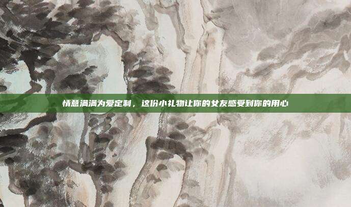 情意满满为爱定制，这份小礼物让你的女友感受到你的用心