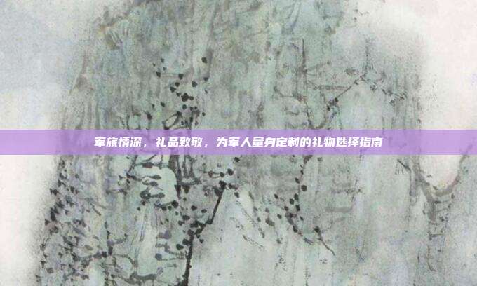 军旅情深，礼品致敬，为军人量身定制的礼物选择指南