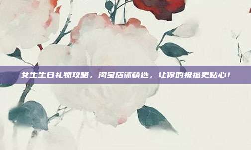 女生生日礼物攻略，淘宝店铺精选，让你的祝福更贴心！