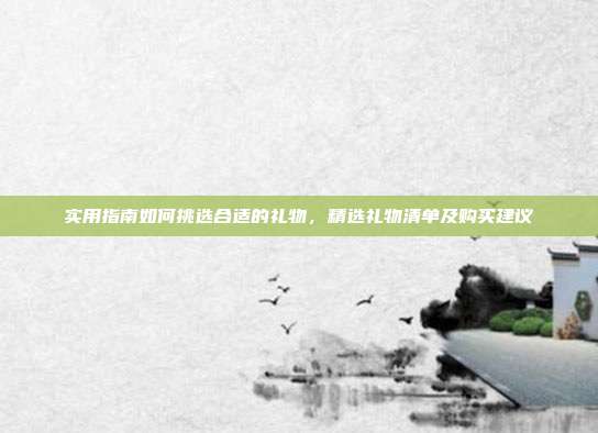实用指南如何挑选合适的礼物，精选礼物清单及购买建议
