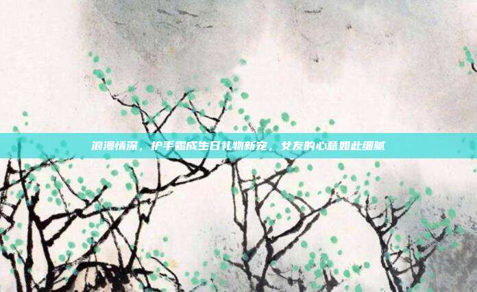 浪漫情深，护手霜成生日礼物新宠，女友的心意如此细腻