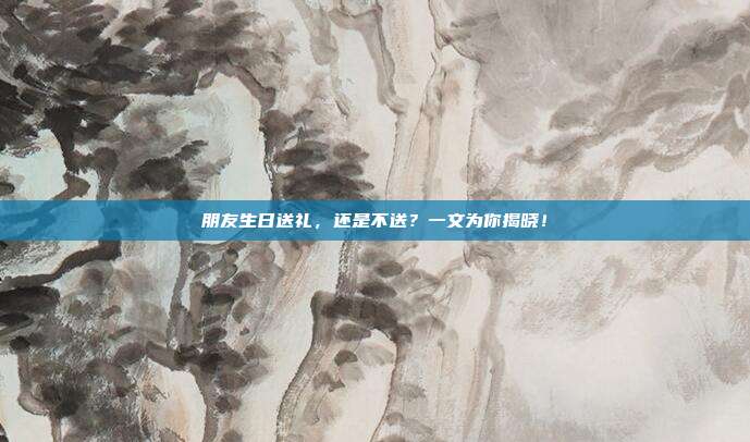 朋友生日送礼，还是不送？一文为你揭晓！