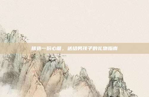 挑选一份心意，送给男孩子的礼物指南