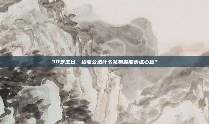 30岁生日，给老公送什么礼物最能表达心意？