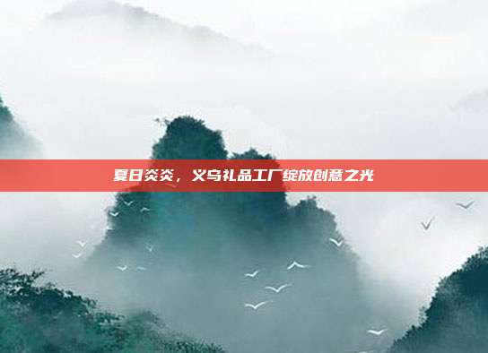 夏日炎炎，义乌礼品工厂绽放创意之光