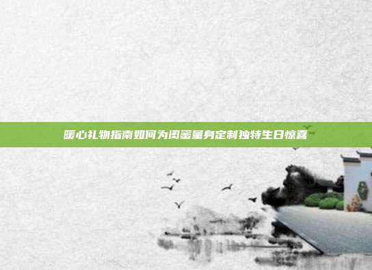 暖心礼物指南如何为闺蜜量身定制独特生日惊喜