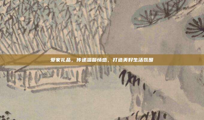 爱家礼品，传递温馨情感，打造美好生活氛围