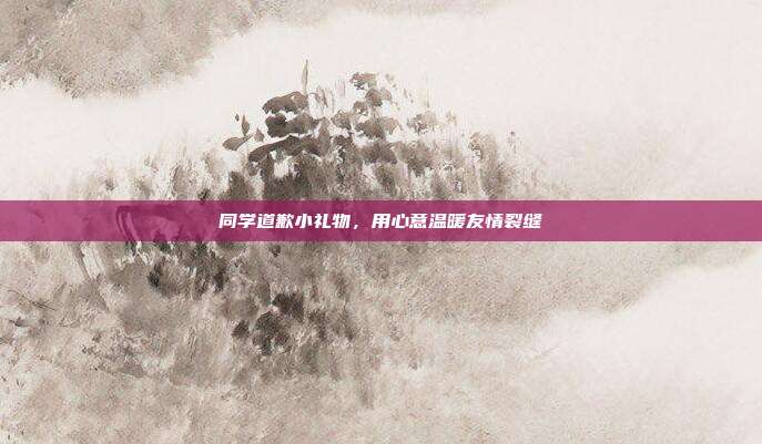 同学道歉小礼物，用心意温暖友情裂缝