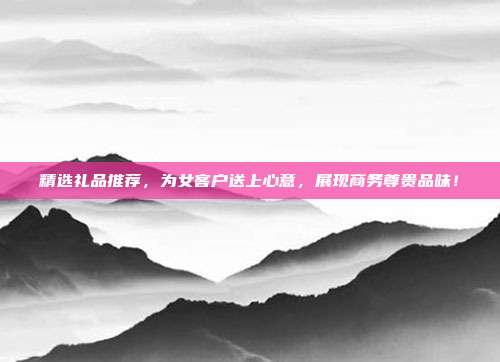 精选礼品推荐，为女客户送上心意，展现商务尊贵品味！