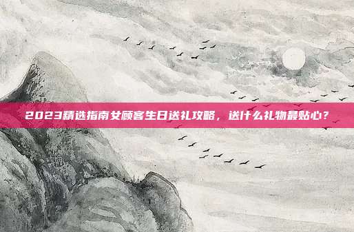 2023精选指南女顾客生日送礼攻略，送什么礼物最贴心？