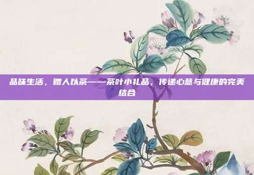 品味生活，赠人以茶——茶叶小礼品，传递心意与健康的完美结合